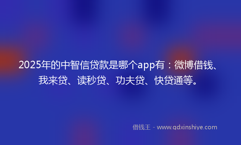2025年的中智信贷款是哪个app有：微博借钱、我来贷、读秒贷、功夫贷、快贷通等。