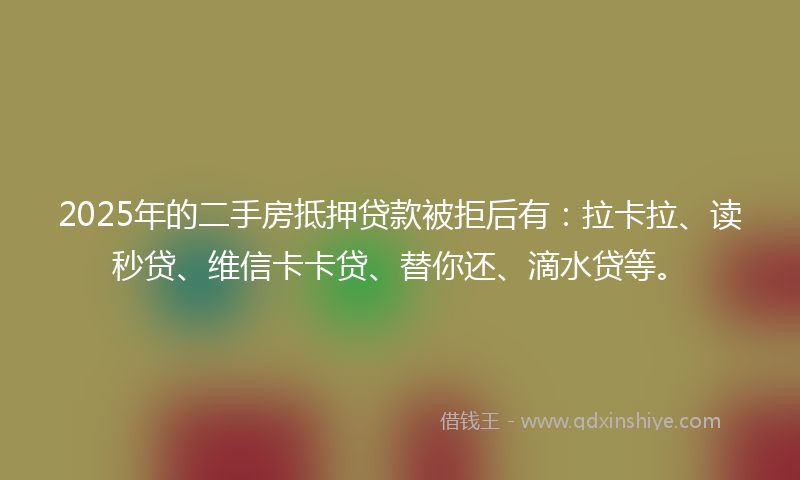 2025年的二手房抵押贷款被拒后有：拉卡拉、读秒贷、维信卡卡贷、替你还、滴水贷等。