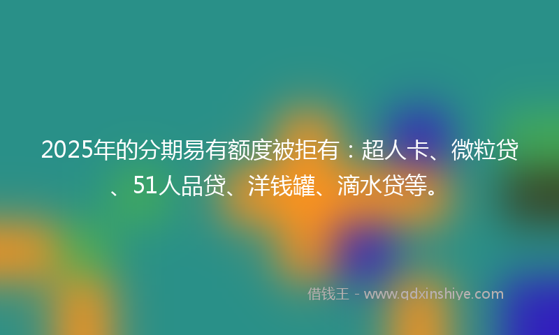 2025年的分期易有额度被拒有：超人卡、微粒贷、51人品贷、洋钱罐、滴水贷等。