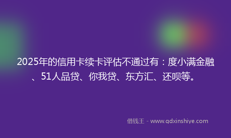 2025年的信用卡续卡评估不通过有：度小满金融、51人品贷、你我贷、东方汇、还呗等。