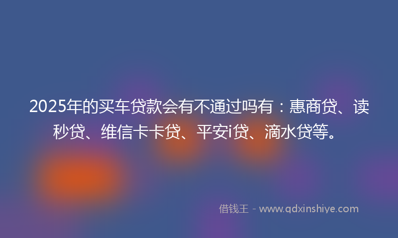 2025年的买车贷款会有不通过吗有：惠商贷、读秒贷、维信卡卡贷、平安i贷、滴水贷等。
