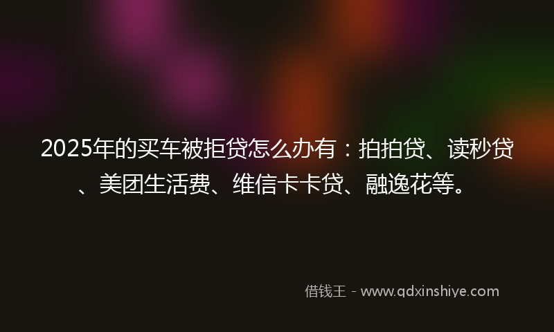 2025年的买车被拒贷怎么办有：拍拍贷、读秒贷、美团生活费、维信卡卡贷、融逸花等。