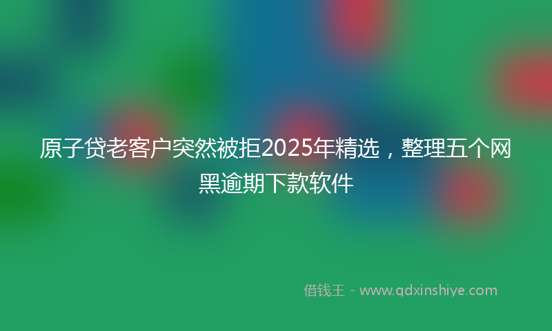 原子贷老客户突然被拒2025年精选，整理五个网黑逾期下款软件