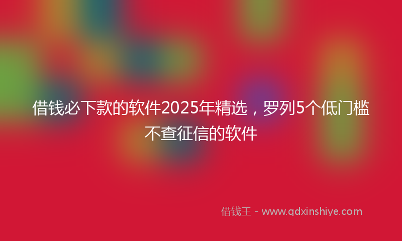 借钱必下款的软件2025年精选，罗列5个低门槛不查征信的软件