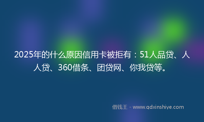 2025年的什么原因信用卡被拒有:51人品贷、人人贷、360借条、团贷网、你我贷等。