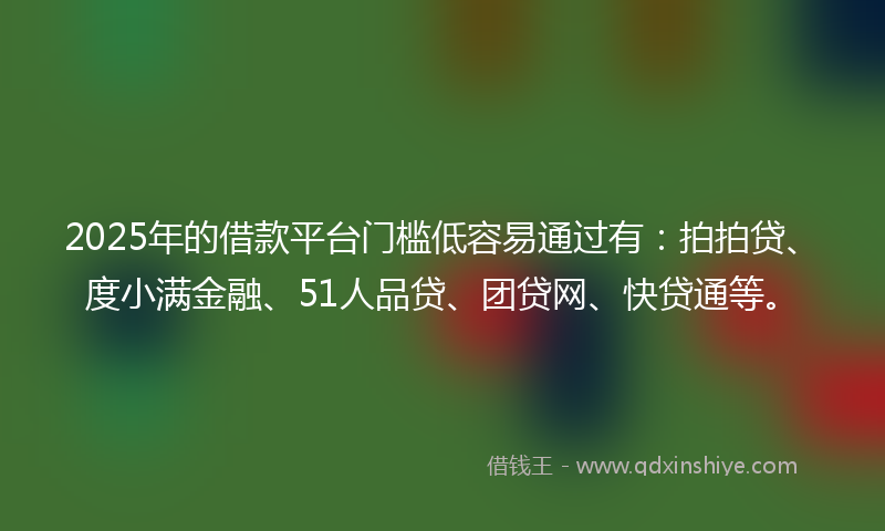 2025年的借款平台门槛低容易通过有：拍拍贷、度小满金融、51人品贷、团贷网、快贷通等。
