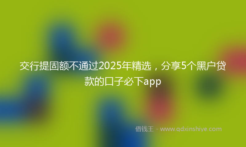 交行提固额不通过2025年精选，分享5个黑户贷款的口子必下app