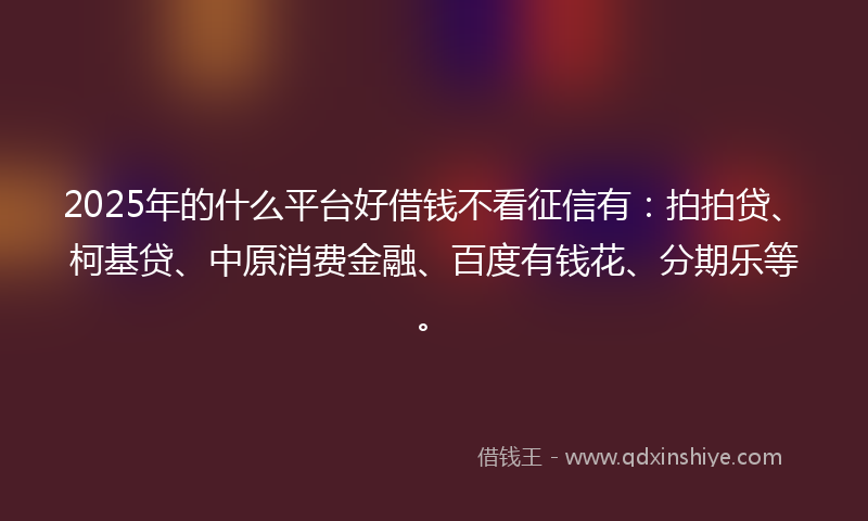 2025年的什么平台好借钱不看征信有：拍拍贷、柯基贷、中原消费金融、百度有钱花、分期乐等。