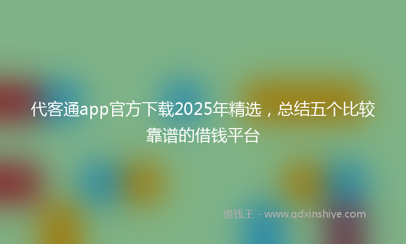 代客通app官方下载2025年精选，总结五个比较靠谱的借钱平台