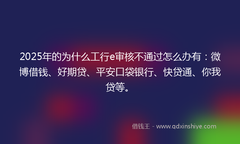2025年的为什么工行e审核不通过怎么办有：微博借钱、好期贷、平安口袋银行、快贷通、你我贷等。