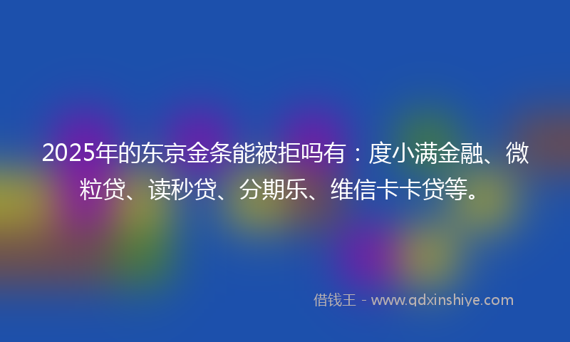 2025年的东京金条能被拒吗有：度小满金融、微粒贷、读秒贷、分期乐、维信卡卡贷等。