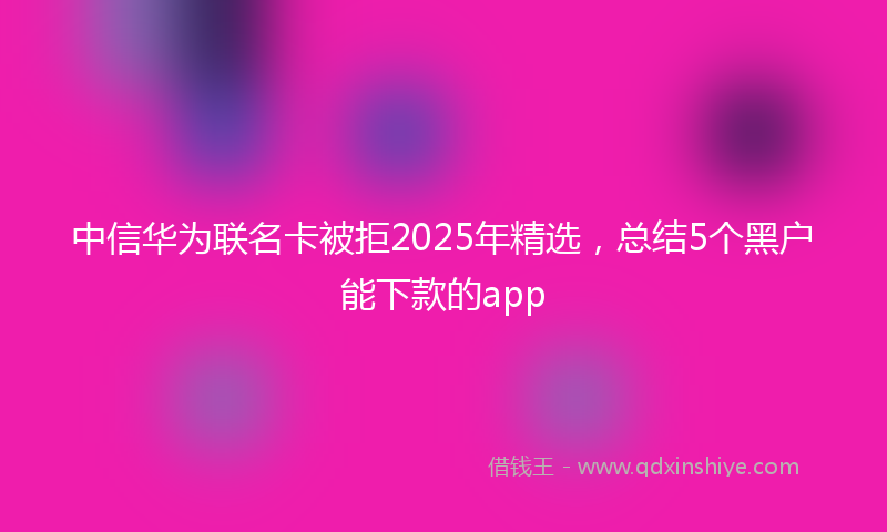 中信华为联名卡被拒2025年精选，总结5个黑户能下款的app