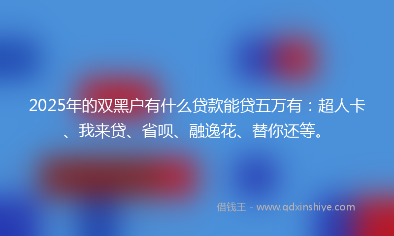 2025年的双黑户有什么贷款能贷五万有：超人卡、我来贷、省呗、融逸花、替你还等。