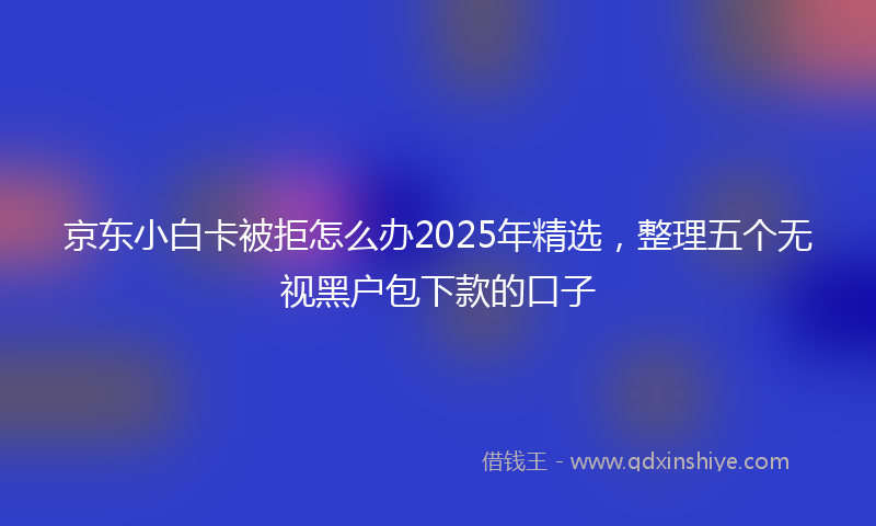 京东小白卡被拒怎么办2025年精选，整理五个无视黑户包下款的口子