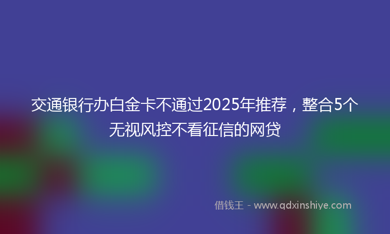 交通银行办白金卡不通过2025年推荐，整合5个无视风控不看征信的网贷