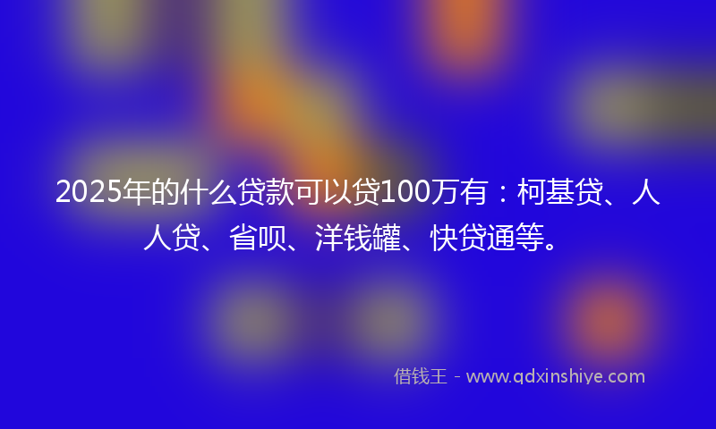2025年的什么贷款可以贷100万有：柯基贷、人人贷、省呗、洋钱罐、快贷通等。