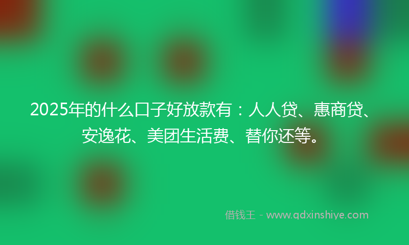 2025年的什么口子好放款有：人人贷、惠商贷、安逸花、美团生活费、替你还等。