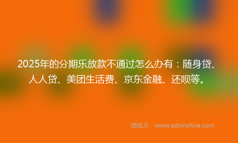 2025年的分期乐放款不通过怎么办有：随身贷、人人贷、美团生活费、京东金融、还呗等。
