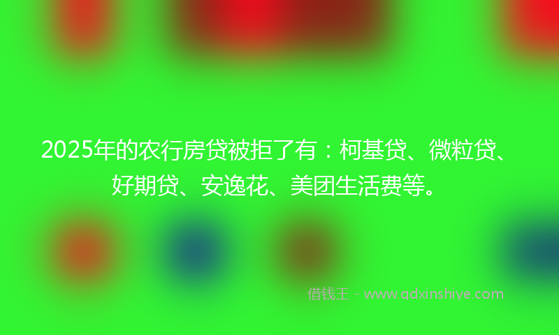 2025年的农行房贷被拒了有：柯基贷、微粒贷、好期贷、安逸花、美团生活费等。