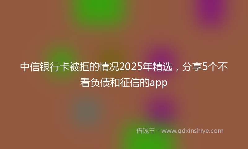 中信银行卡被拒的情况2025年精选，分享5个不看负债和征信的app