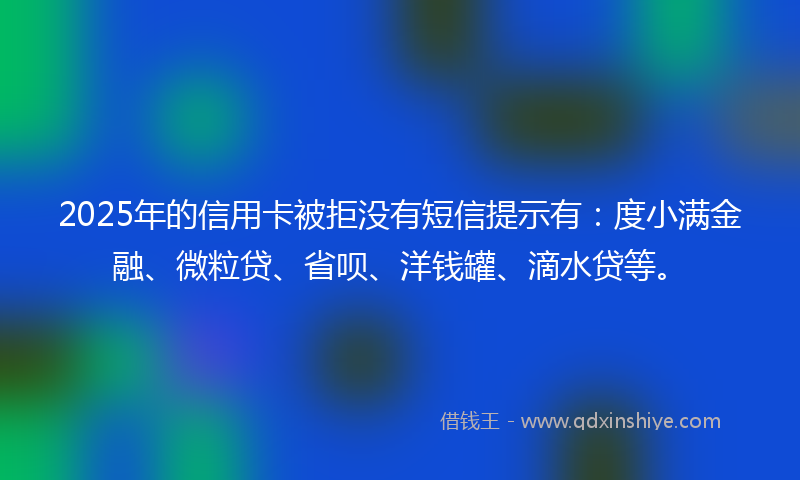 2025年的信用卡被拒没有短信提示有：度小满金融、微粒贷、省呗、洋钱罐、滴水贷等。