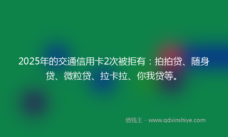 2025年的交通信用卡2次被拒有：拍拍贷、随身贷、微粒贷、拉卡拉、你我贷等。