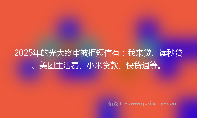 2025年的光大终审被拒短信有：我来贷、读秒贷、美团生活费、小米贷款、快贷通等。