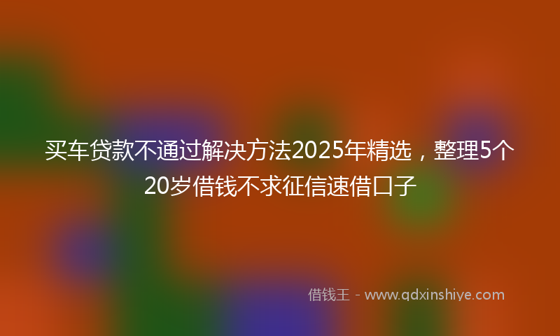 买车贷款不通过解决方法2025年精选，整理5个20岁借钱不求征信速借口子