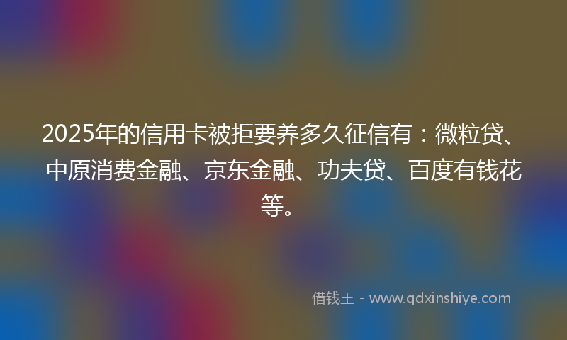 2025年的信用卡被拒要养多久征信有：微粒贷、中原消费金融、京东金融、功夫贷、百度有钱花等。
