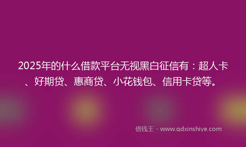 2025年的什么借款平台无视黑白征信有：超人卡、好期贷、惠商贷、小花钱包、信用卡贷等。