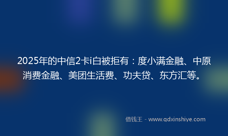 2025年的中信2卡i白被拒有：度小满金融、中原消费金融、美团生活费、功夫贷、东方汇等。