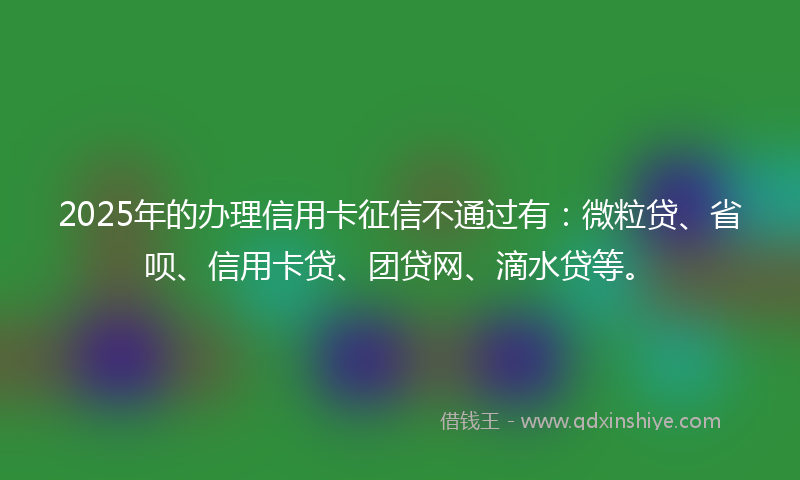 2025年的办理信用卡征信不通过有：微粒贷、省呗、信用卡贷、团贷网、滴水贷等。