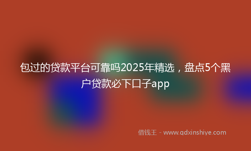 包过的贷款平台可靠吗2025年精选，盘点5个黑户贷款必下口子app