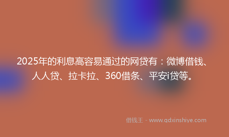 2025年的利息高容易通过的网贷有：微博借钱、人人贷、拉卡拉、360借条、平安i贷等。