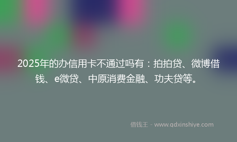 2025年的办信用卡不通过吗有：拍拍贷、微博借钱、e微贷、中原消费金融、功夫贷等。