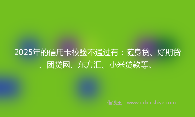 2025年的信用卡校验不通过有：随身贷、好期贷、团贷网、东方汇、小米贷款等。