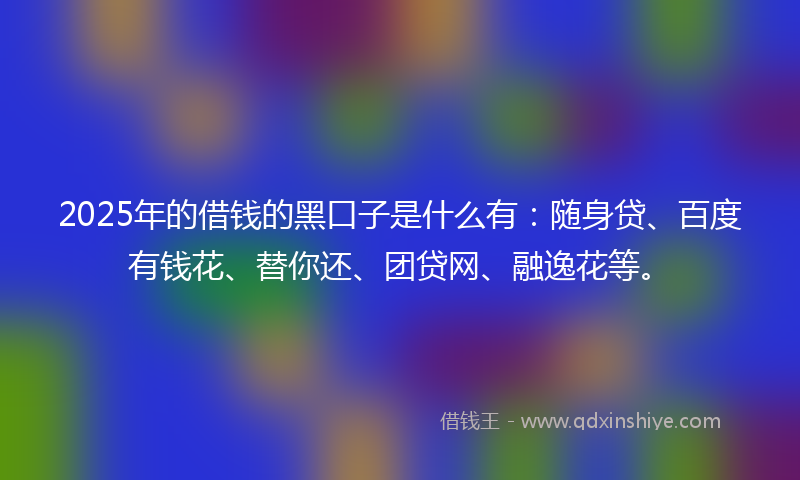 2025年的借钱的黑口子是什么有：随身贷、百度有钱花、替你还、团贷网、融逸花等。