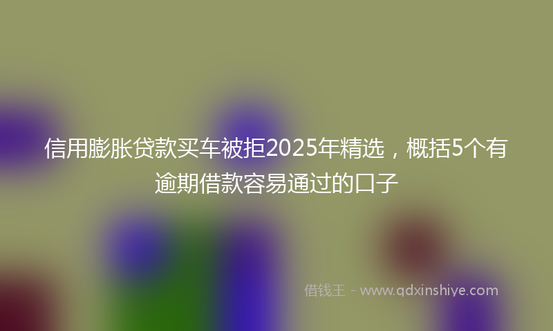 信用膨胀贷款买车被拒2025年精选，概括5个有逾期借款容易通过的口子