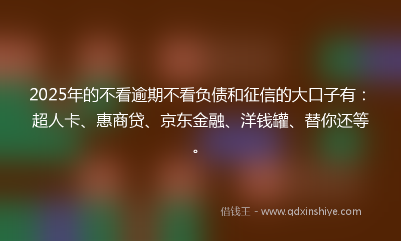 2025年的不看逾期不看负债和征信的大口子有：超人卡、惠商贷、京东金融、洋钱罐、替你还等。
