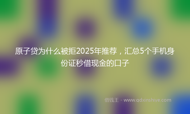 原子贷为什么被拒2025年推荐，汇总5个手机身份证秒借现金的口子