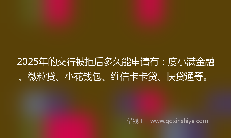 2025年的交行被拒后多久能申请有：度小满金融、微粒贷、小花钱包、维信卡卡贷、快贷通等。