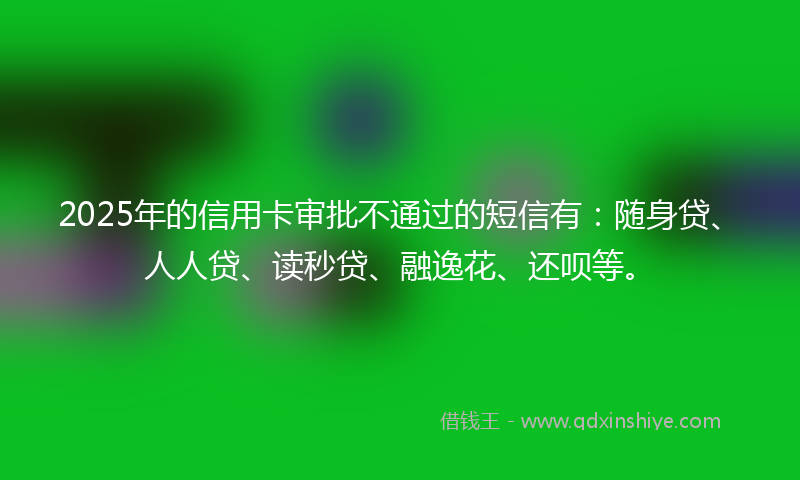 2025年的信用卡审批不通过的短信有：随身贷、人人贷、读秒贷、融逸花、还呗等。