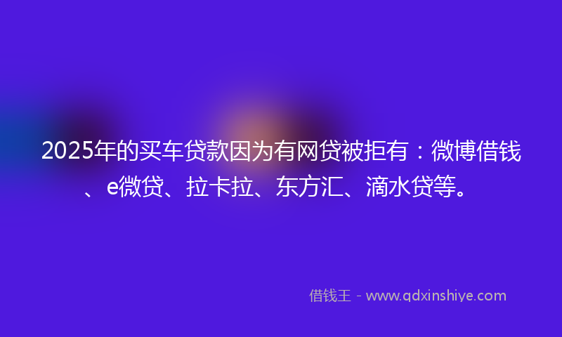2025年的买车贷款因为有网贷被拒有：微博借钱、e微贷、拉卡拉、东方汇、滴水贷等。
