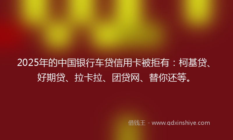 2025年的中国银行车贷信用卡被拒有：柯基贷、好期贷、拉卡拉、团贷网、替你还等。