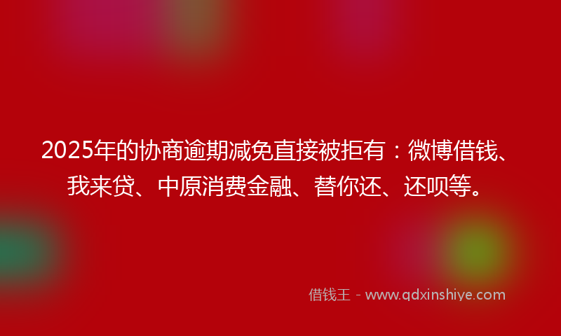 2025年的协商逾期减免直接被拒有：微博借钱、我来贷、中原消费金融、替你还、还呗等。
