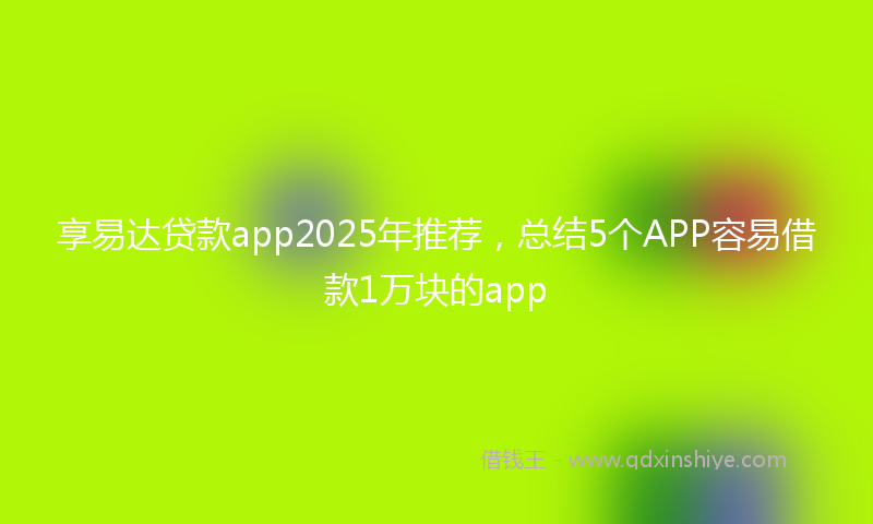 享易达贷款app2025年推荐，总结5个APP容易借款1万块的app