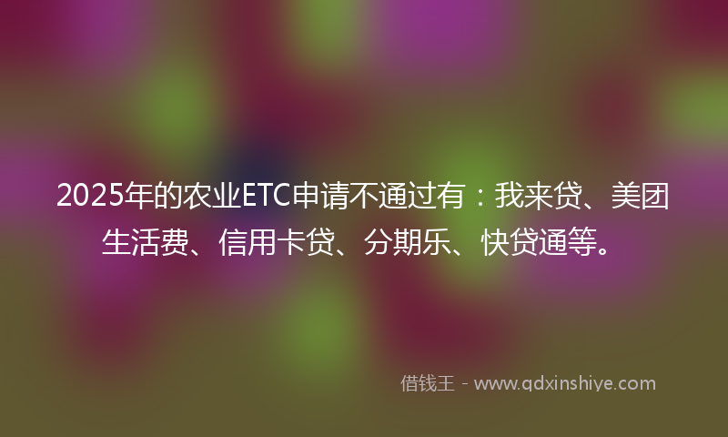2025年的农业ETC申请不通过有：我来贷、美团生活费、信用卡贷、分期乐、快贷通等。