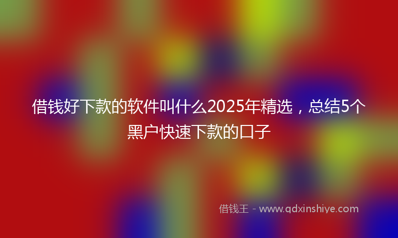 借钱好下款的软件叫什么2025年精选，总结5个黑户快速下款的口子