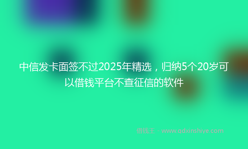 中信发卡面签不过2025年精选，归纳5个20岁可以借钱平台不查征信的软件