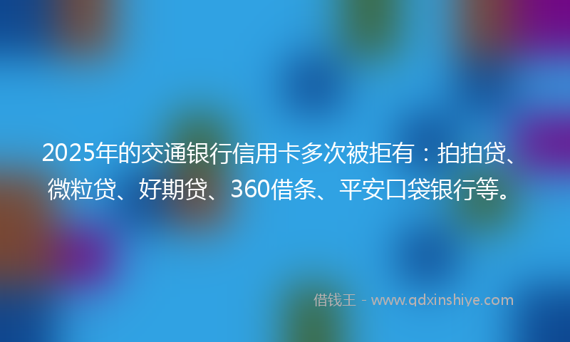 2025年的交通银行信用卡多次被拒有：拍拍贷、微粒贷、好期贷、360借条、平安口袋银行等。